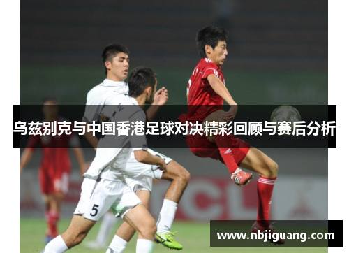 乌兹别克与中国香港足球对决精彩回顾与赛后分析